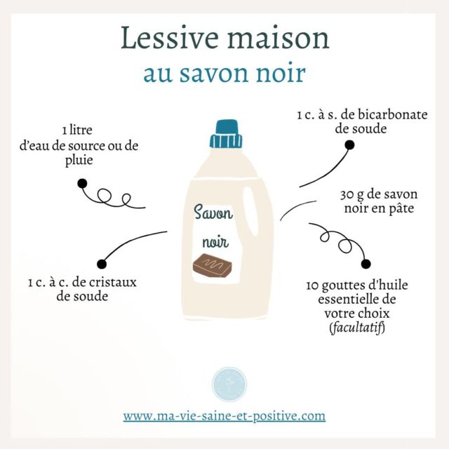 LESSIVE AU SAVON NOIR  🌿Faire sa lessive maison est une option écologique et économique, tout en évitant certains produits chimiques présents dans les détergents vendus en magasin. Voici une recette simple à réaliser soi-même.  🌿Ingrédients :
* 1 litre d’eau de source ou de pluie 
* 30 g de savon noir en pâte 
* 1 c. à s. de bicarbonate de soude 
* 1 c. à c. de cristaux de soude 
* 10 gouttes d’huile essentielle de votre choix (facultatif)  🌿Préparation :
1) Mélangez le savon noir en pâte avec 1 litre d’eau chaude jusqu’à dissolution. Ajoutez ensuite le bicarbonate et les cristaux de soude, et mélangez.
2) Laissez refroidir le mélange puis versez 10 gouttes d’huile essentielle de votre choix. Versez le mélange dans un bidon de lessive recyclé à l’aide d’un entonnoir et remplissez le bidon aux 3/4 maximum.
3) Avant chaque utilisation secouez énergétiquement et mettez l’équivalent d’un demi verre à chaque machine.  🌿Mon conseil : pour réaliser votre lessive, utilisez de préférence de l’eau de pluie ou de source dans laquelle vous pouvez laisser macérer des écorces d’orange, du romarin ou de la lavande. Si votre eau est dure (calcaire), ajoutez 1 à 2 c. à s. de bicarbonate de soude par litre.  ⬇️Posez moi vos questions en commentaire et partagez ce post pour aider d’autres personnes qui souhaiteraient avoir une vie plus saine et positive ❤️⬇️  #santénaturelle #naturopathie #santé #bienetre #viesaine #maviesaineetpositive #astucesnaturelles #astucesnaturo #santenaturelle #conseils #slowlife #greenlife #recettes #recettesaine #diy #diy #dıy #diyhome #produitsentretien #produitsentretienmaison #clean #cleaning #cleanhome #CleanHouse #lessive #lessivemaison #lessivenaturelle #lessiveecologique #LessiveFacile